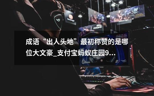 成语“出人头地”最初称赞的是哪位大文豪_支付宝蚂蚁庄园9月10日答案-第1张-游戏信息-龙启网