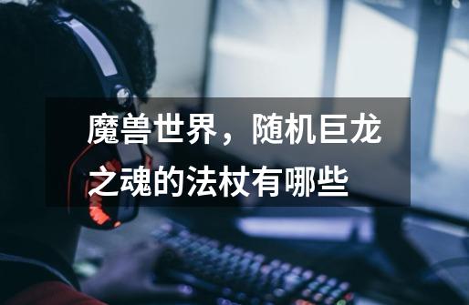 魔兽世界，随机巨龙之魂的法杖有哪些-第1张-游戏信息-龙启网