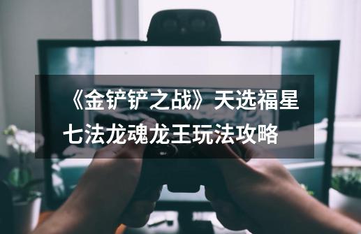 《金铲铲之战》天选福星七法龙魂龙王玩法攻略-第1张-游戏信息-龙启网