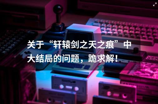 关于“轩辕剑之天之痕”中大结局的问题,跪求解!-第1张-游戏信息-龙启网
