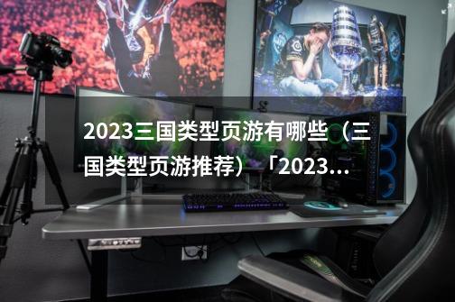 2023三国类型页游有哪些(三国类型页游推荐)「2023推荐」-第1张-游戏信息-龙启网