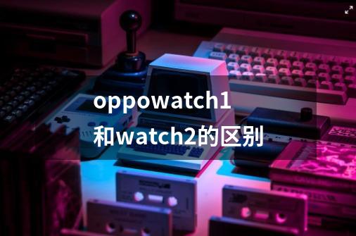 oppowatch1和watch2的区别-第1张-游戏信息-龙启网
