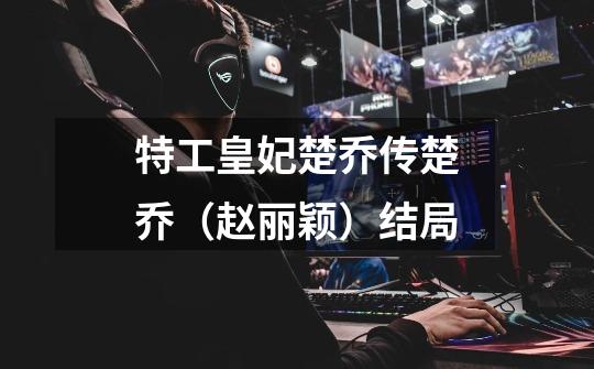 特工皇妃楚乔传楚乔（赵丽颖）结局-第1张-游戏信息-龙启网