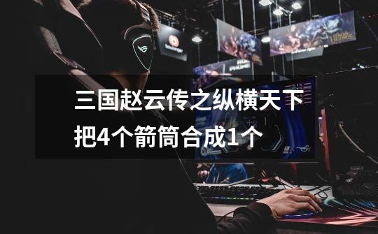三国赵云传之纵横天下把4个箭筒合成1个-第1张-游戏信息-龙启网