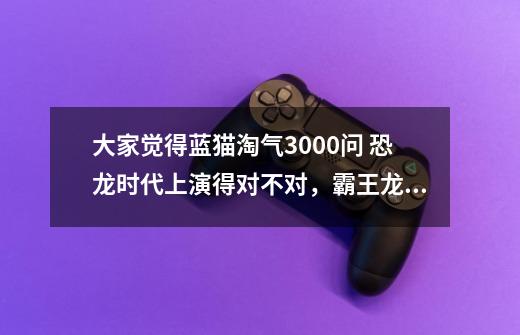 大家觉得蓝猫淘气3000问 恐龙时代上演得对不对,霸王龙竟然打不过镰刀龙.达斯布雷龙。-第1张-游戏信息-龙启网