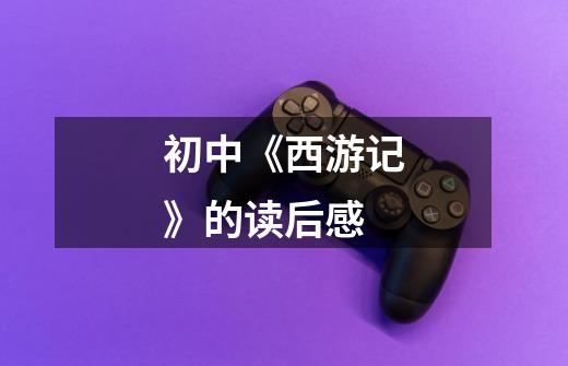 初中《西游记》的读后感-第1张-游戏信息-龙启网