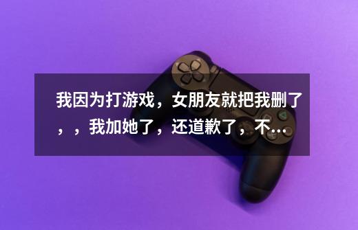 我因为打游戏,女朋友就把我删了,,我加她了,还道歉了,不过她就是不同意,,加我,我该怎么办-第1张-游戏信息-龙启网