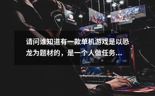 请问谁知道有一款单机游戏是以恐龙为题材的,是一个人做任务的用的是刀,-第1张-游戏信息-龙启网