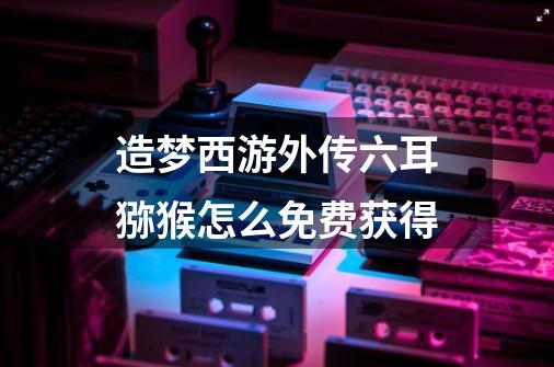 造梦西游外传六耳猕猴怎么免费获得-第1张-游戏信息-龙启网