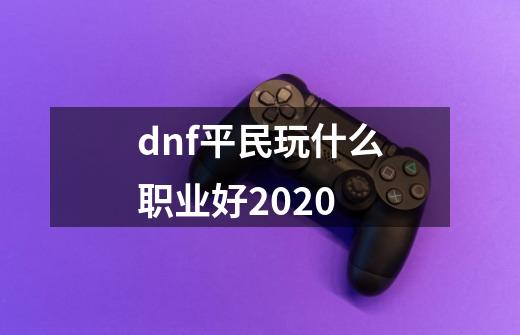 dnf平民玩什么职业好2020-第1张-游戏信息-龙启网