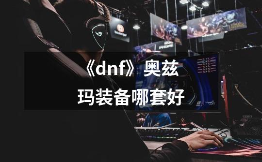 《dnf》奥兹玛装备哪套好-第1张-游戏信息-龙启网