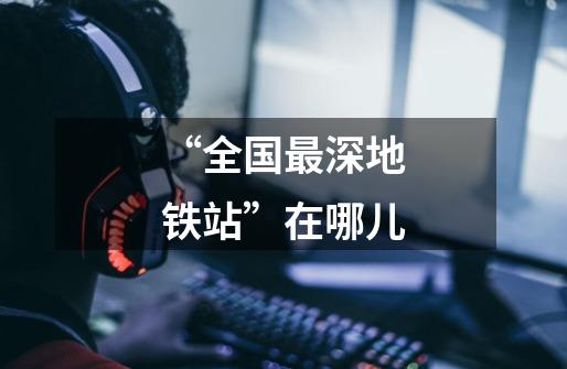 “全国最深地铁站”在哪儿-第1张-游戏信息-龙启网