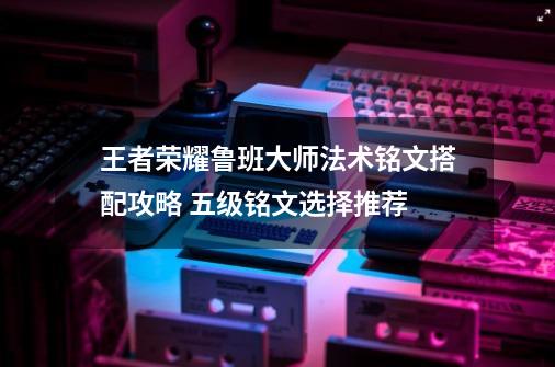 王者荣耀鲁班大师法术铭文搭配攻略 五级铭文选择推荐-第1张-游戏信息-龙启网