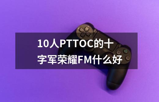 10人PTTOC的十字军荣耀FM什么好-第1张-游戏信息-龙启网