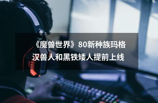 《魔兽世界》8.0新种族玛格汉兽人和黑铁矮人提前上线-第1张-游戏信息-龙启网