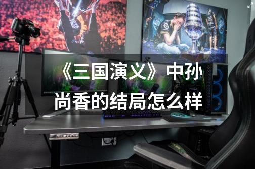 《三国演义》中孙尚香的结局怎么样-第1张-游戏信息-龙启网