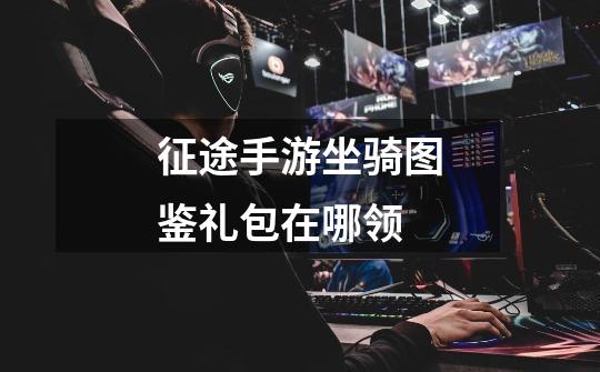 征途手游坐骑图鉴礼包在哪领-第1张-游戏信息-龙启网