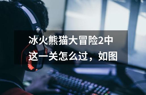 冰火熊猫大冒险2中这一关怎么过,如图-第1张-游戏信息-龙启网