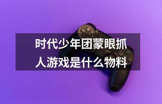 时代少年团蒙眼抓人游戏是什么物料-第1张-游戏信息-龙启网