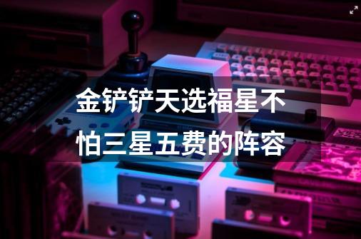 金铲铲天选福星不怕三星五费的阵容-第1张-游戏信息-龙启网