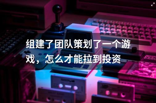 组建了团队策划了一个游戏,怎么才能拉到投资-第1张-游戏信息-龙启网