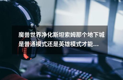 魔兽世界净化斯坦索姆那个地下城是普通模式还是英雄模式才能出龙坐骑-第1张-游戏信息-龙启网