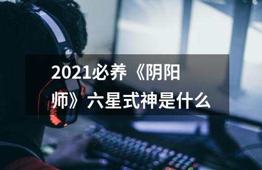 2021必养《阴阳师》六星式神是什么-第1张-游戏信息-龙启网