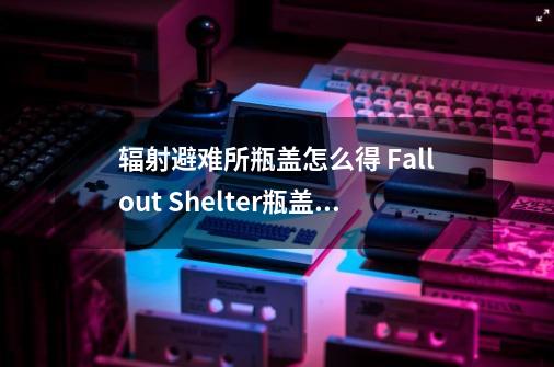辐射避难所瓶盖怎么得 Fallout Shelter瓶盖获得方法-第1张-游戏信息-龙启网