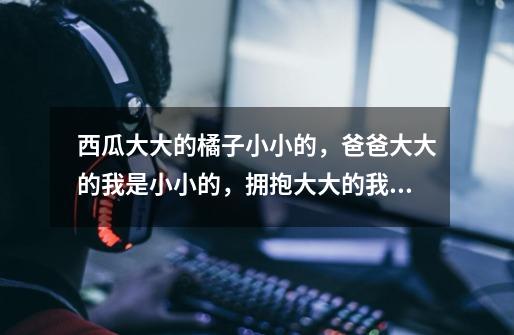 西瓜大大的橘子小小的,爸爸大大的我是小小的,拥抱大大的我是小小的,妈妈大大的我是小小的,是什么歌曲-第1张-游戏信息-龙启网