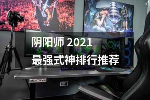 阴阳师 2021最强式神排行推荐-第1张-游戏信息-龙启网