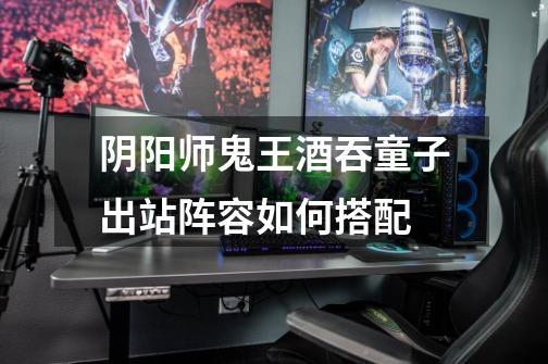 阴阳师鬼王酒吞童子出站阵容如何搭配-第1张-游戏信息-龙启网