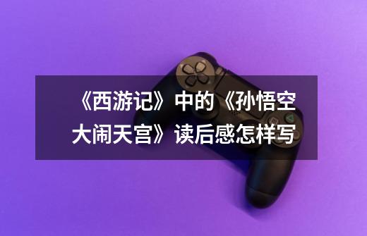 《西游记》中的《孙悟空大闹天宫》读后感怎样写-第1张-游戏信息-龙启网