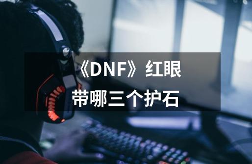 《DNF》红眼带哪三个护石-第1张-游戏信息-龙启网