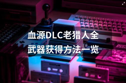 血源DLC老猎人全武器获得方法一览-第1张-游戏信息-龙启网