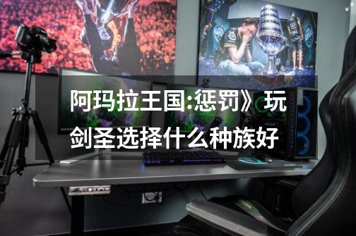 阿玛拉王国:惩罚》玩剑圣选择什么种族好-第1张-游戏信息-龙启网