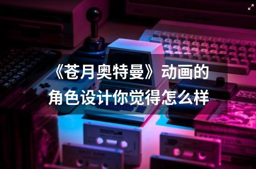 《苍月奥特曼》动画的角色设计你觉得怎么样-第1张-游戏信息-龙启网