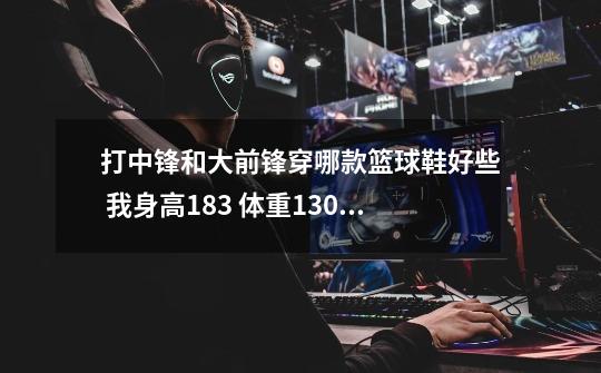 打中锋和大前锋穿哪款篮球鞋好些 我身高183 体重130 想要耐磨的-第1张-游戏信息-龙启网