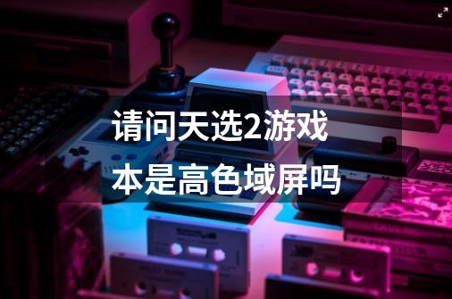 请问天选2游戏本是高色域屏吗-第1张-游戏信息-龙启网