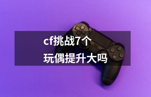 cf挑战7个玩偶提升大吗-第1张-游戏信息-龙启网