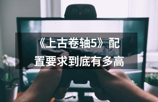 《上古卷轴5》配置要求到底有多高-第1张-游戏信息-龙启网