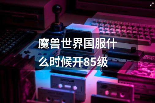 魔兽世界国服什么时候开85级-第1张-游戏信息-龙启网