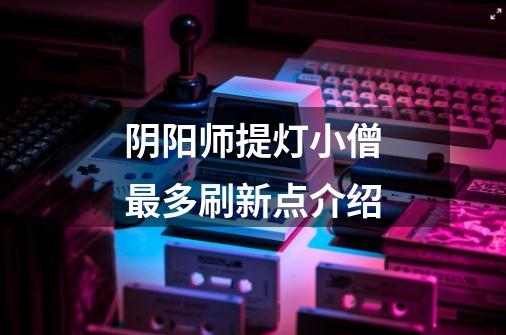 阴阳师提灯小僧最多刷新点介绍-第1张-游戏信息-龙启网