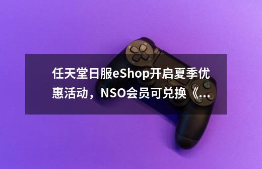 任天堂日服eShop开启夏季优惠活动,NSO会员可兑换《异度神剑3》头像-第1张-游戏信息-龙启网