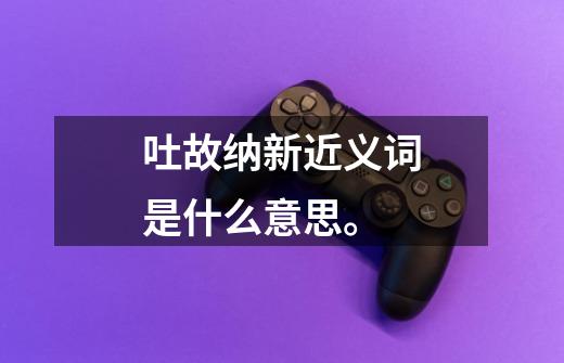 吐故纳新近义词是什么意思。-第1张-游戏信息-龙启网