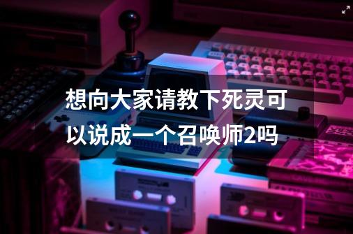 想向大家请教下死灵可以说成一个召唤师2吗-第1张-游戏信息-龙启网