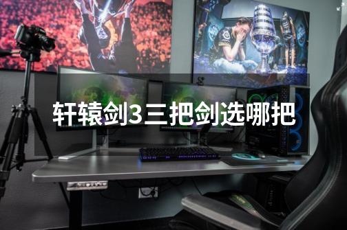 轩辕剑3三把剑选哪把-第1张-游戏信息-龙启网