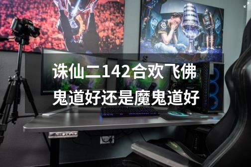 诛仙二142合欢飞佛鬼道好还是魔鬼道好-第1张-游戏信息-龙启网