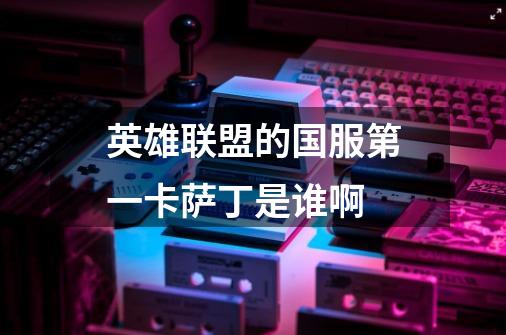 英雄联盟的国服第一卡萨丁是谁啊-第1张-游戏信息-龙启网