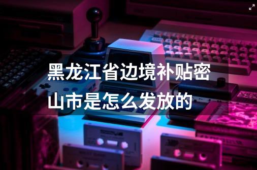黑龙江省边境补贴密山市是怎么发放的-第1张-游戏信息-龙启网