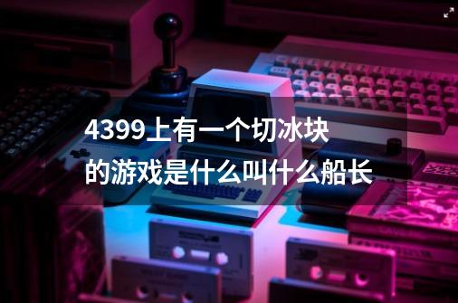 4399上有一个切冰块的游戏是什么叫什么船长-第1张-游戏信息-龙启网